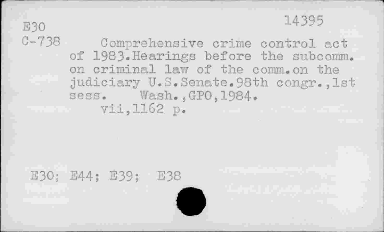 ﻿E30 0-738
14395
Comprehensive crime control act of 1983»Hearings before the subcomm, on criminal law of the comm.on the judiciary U.S.Senate.98th congr.,lst sess. Wash.,GPO,1984.
vii,1162 p.
E3O;
E44; E39; E38